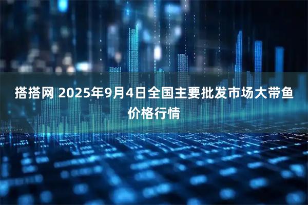 搭搭网 2025年9月4日全国主要批发市场大带鱼价格行情