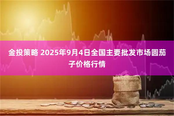金投策略 2025年9月4日全国主要批发市场圆茄子价格行情
