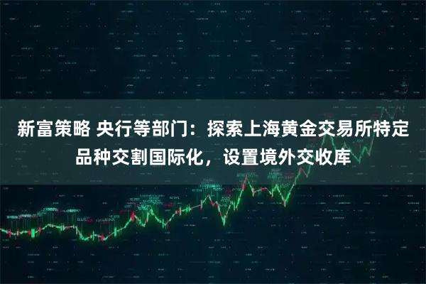 新富策略 央行等部门：探索上海黄金交易所特定品种交割国际化，设置境外交收库
