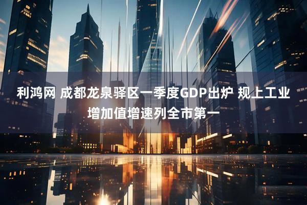 利鸿网 成都龙泉驿区一季度GDP出炉 规上工业增加值增速列全市第一