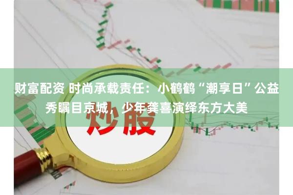 财富配资 时尚承载责任:小鹤鹤“潮享日”公益秀瞩目京城,少年龚喜演绎东方大美