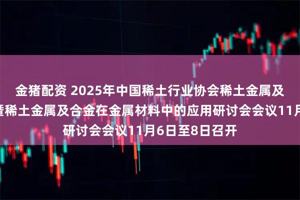 金猪配资 2025年中国稀土行业协会稀土金属及合金分会年会暨稀土金属及合金在金属材料中的应用研讨会会议11月6日至8日召开