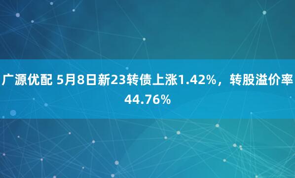 广源优配 5月8日新23转债上涨1.42%,转股溢价率44.76%