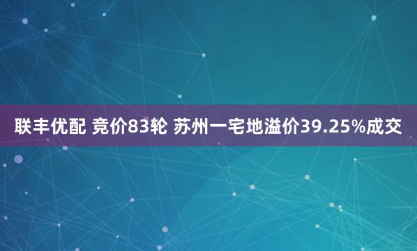 联丰优配 竞价83轮 苏州一宅地溢价39.25%成交