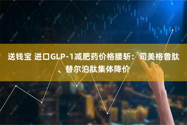 送钱宝 进口GLP-1减肥药价格腰斩：司美格鲁肽、替尔泊肽集体降价