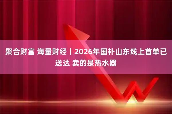 聚合财富 海量财经丨2026年国补山东线上首单已送达 卖的是热水器