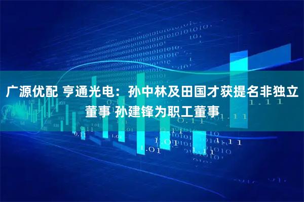 广源优配 亨通光电：孙中林及田国才获提名非独立董事 孙建锋为职工董事