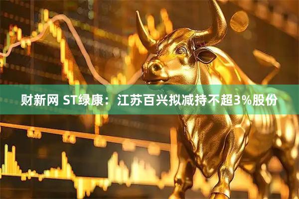 财新网 ST绿康:江苏百兴拟减持不超3%股份