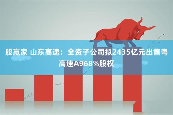 股赢家 山东高速：全资子公司拟2435亿元出售粤高速A968%股权