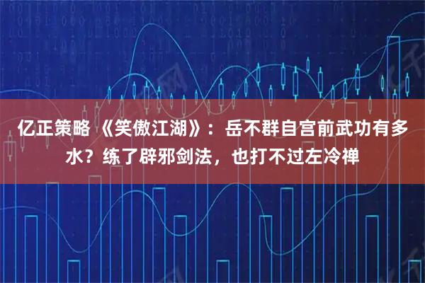 亿正策略 《笑傲江湖》：岳不群自宫前武功有多水？练了辟邪剑法，也打不过左冷禅