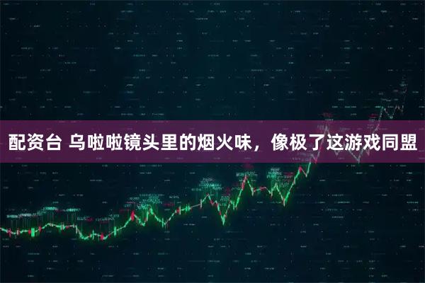 配资台 乌啦啦镜头里的烟火味，像极了这游戏同盟