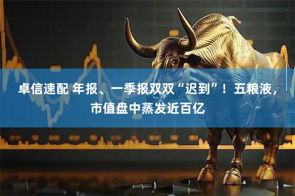 卓信速配 年报、一季报双双“迟到”！五粮液，市值盘中蒸发近百亿