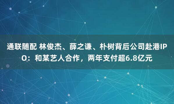 通联随配 林俊杰、薛之谦、朴树背后公司赴港IPO：和某艺人合作，两年支付超6.8亿元