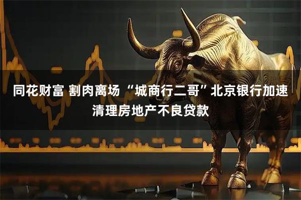 同花财富 割肉离场 “城商行二哥”北京银行加速清理房地产不良贷款