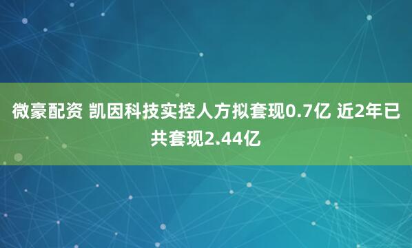 微豪配资 凯因科技实控人方拟套现0.7亿 近2年已共套现2.44亿