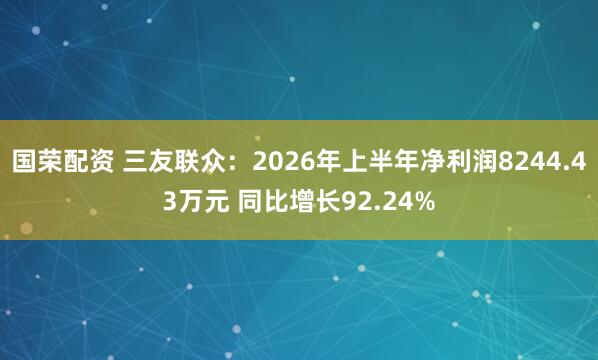 国荣配资 三友联众：2026年上半年净利润8244.43万元 同比增长92.24%